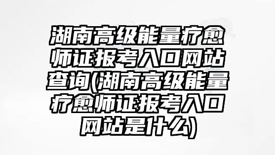 湖南高級能量療愈師證報考入口網(wǎng)站查詢(湖南高級能量療愈師證報考入口網(wǎng)站是什么)