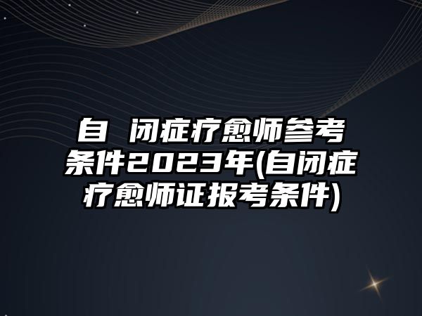 自 閉癥療愈師參考條件2023年(自閉癥療愈師證報考條件)