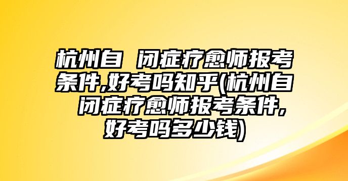 杭州自 閉癥療愈師報考條件,好考嗎知乎(杭州自 閉癥療愈師報考條件,好考嗎多少錢)