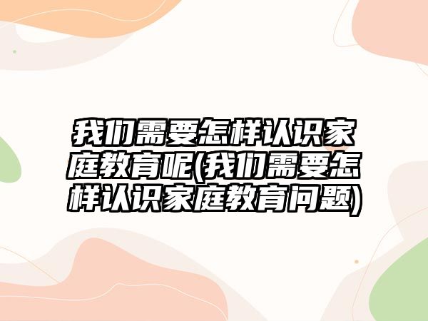 我們需要怎樣認(rèn)識家庭教育呢(我們需要怎樣認(rèn)識家庭教育問題)