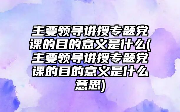 主要領(lǐng)導(dǎo)講授專題黨課的目的意義是什么(主要領(lǐng)導(dǎo)講授專題黨課的目的意義是什么意思)