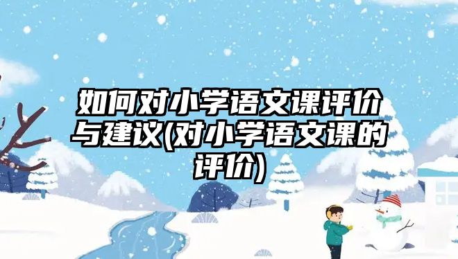 如何對(duì)小學(xué)語(yǔ)文課評(píng)價(jià)與建議(對(duì)小學(xué)語(yǔ)文課的評(píng)價(jià))