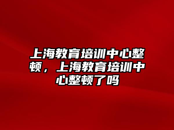 上海教育培訓(xùn)中心整頓，上海教育培訓(xùn)中心整頓了嗎