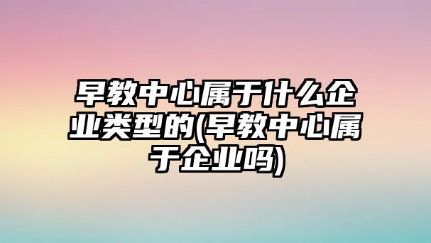 早教中心屬于什么企業(yè)類型的(早教中心屬于企業(yè)嗎)