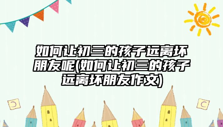 如何讓初三的孩子遠(yuǎn)離壞朋友呢(如何讓初三的孩子遠(yuǎn)離壞朋友作文)