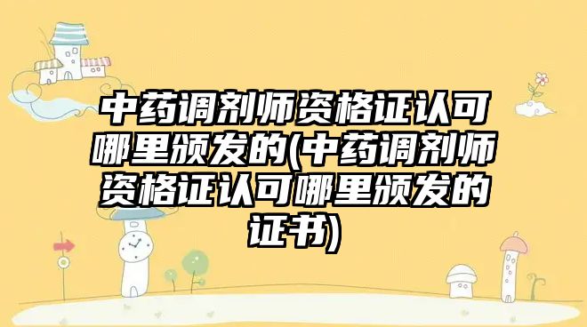 中藥調劑師資格證認可哪里頒發(fā)的(中藥調劑師資格證認可哪里頒發(fā)的證書)