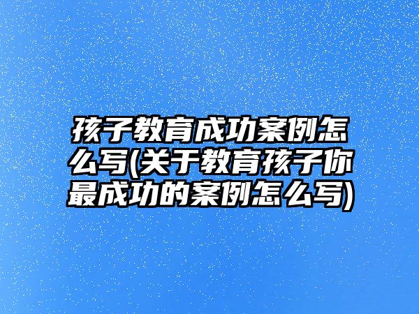 孩子教育成功案例怎么寫(關于教育孩子你最成功的案例怎么寫)