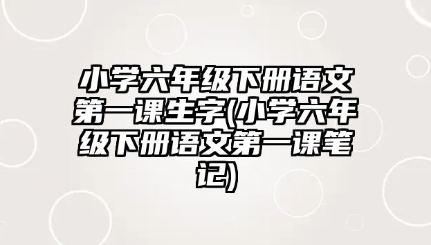 小學(xué)六年級下冊語文第一課生字(小學(xué)六年級下冊語文第一課筆記)