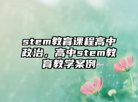 stem教育課程高中政治，高中stem教育教學(xué)案例