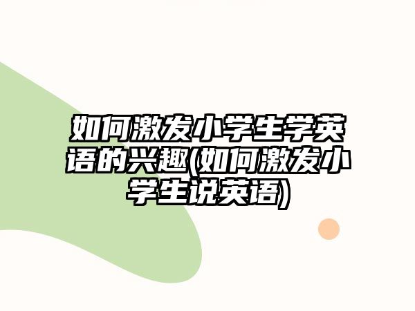 如何激發(fā)小學(xué)生學(xué)英語的興趣(如何激發(fā)小學(xué)生說英語)