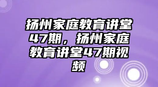 揚(yáng)州家庭教育講堂47期，揚(yáng)州家庭教育講堂47期視頻