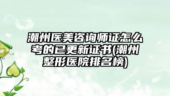 潮州醫(yī)美咨詢師證怎么考的已更新證書(shū)(潮州整形醫(yī)院排名榜)