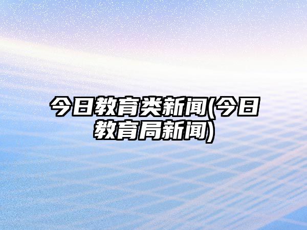 今日教育類新聞(今日教育局新聞)