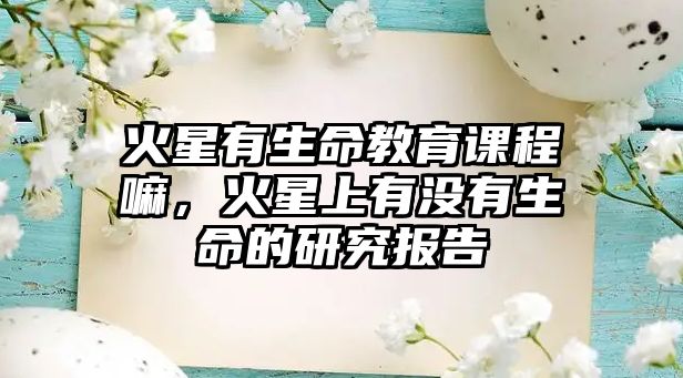 火星有生命教育課程嘛，火星上有沒(méi)有生命的研究報(bào)告