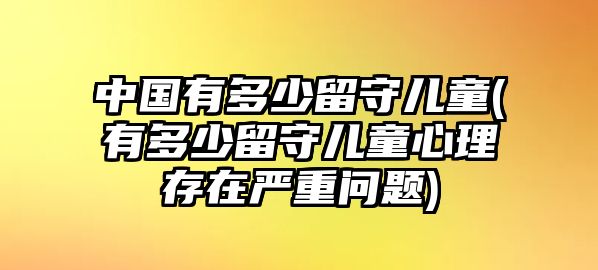 中國有多少留守兒童(有多少留守兒童心理存在嚴(yán)重問題)