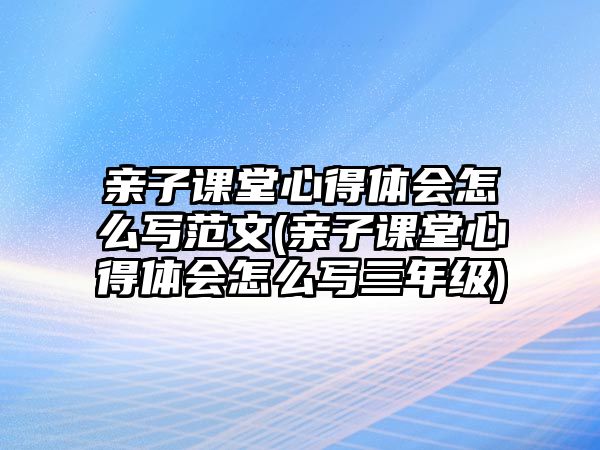 親子課堂心得體會(huì)怎么寫(xiě)范文(親子課堂心得體會(huì)怎么寫(xiě)三年級(jí))