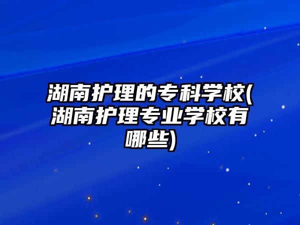 湖南護(hù)理的專科學(xué)校(湖南護(hù)理專業(yè)學(xué)校有哪些)