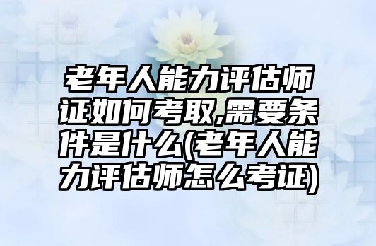 老年人能力評(píng)估師證如何考取,需要條件是什么(老年人能力評(píng)估師怎么考證)