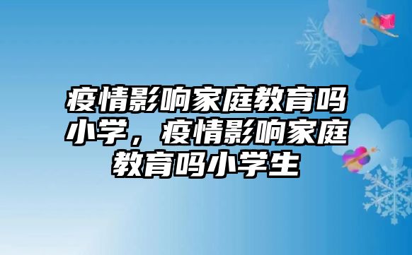 疫情影響家庭教育嗎小學(xué)，疫情影響家庭教育嗎小學(xué)生