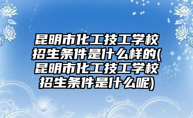 昆明市化工技工學(xué)校招生條件是什么樣的(昆明市化工技工學(xué)校招生條件是什么呢)