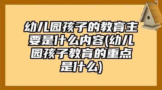 幼兒園孩子的教育主要是什么內容(幼兒園孩子教育的重點是什么)