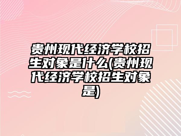 貴州現(xiàn)代經(jīng)濟學校招生對象是什么(貴州現(xiàn)代經(jīng)濟學校招生對象是)