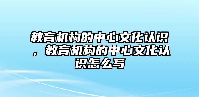 教育機(jī)構(gòu)的中心文化認(rèn)識，教育機(jī)構(gòu)的中心文化認(rèn)識怎么寫