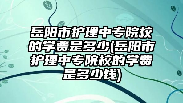 岳陽市護理中專院校的學費是多少(岳陽市護理中專院校的學費是多少錢)