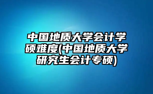 中國地質(zhì)大學(xué)會計學(xué)碩難度(中國地質(zhì)大學(xué)研究生會計專碩)