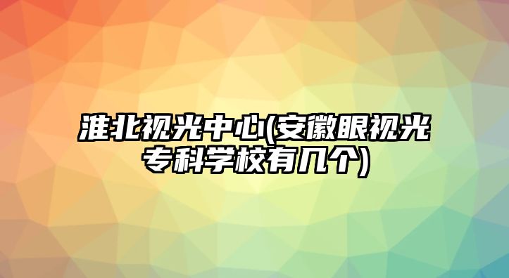 淮北視光中心(安徽眼視光專科學校有幾個)