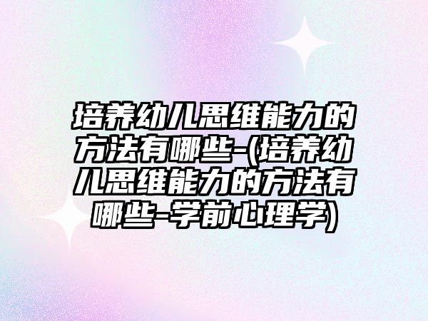 培養(yǎng)幼兒思維能力的方法有哪些-(培養(yǎng)幼兒思維能力的方法有哪些-學前心理學)