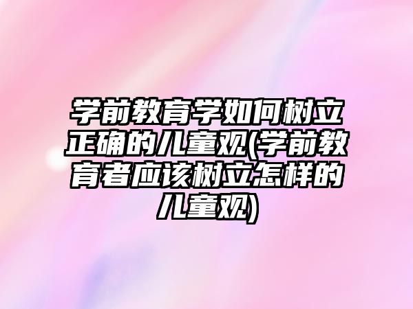 學(xué)前教育學(xué)如何樹立正確的兒童觀(學(xué)前教育者應(yīng)該樹立怎樣的兒童觀)