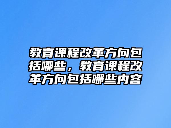 教育課程改革方向包括哪些，教育課程改革方向包括哪些內容