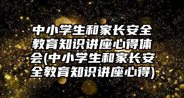 中小學(xué)生和家長安全教育知識(shí)講座心得體會(huì)(中小學(xué)生和家長安全教育知識(shí)講座心得)