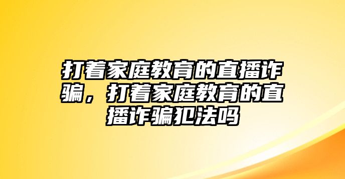 打著家庭教育的直播詐騙，打著家庭教育的直播詐騙犯法嗎