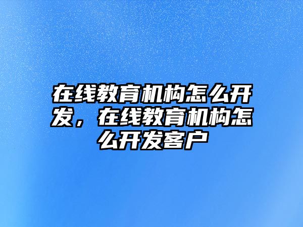 在線教育機(jī)構(gòu)怎么開(kāi)發(fā)，在線教育機(jī)構(gòu)怎么開(kāi)發(fā)客戶