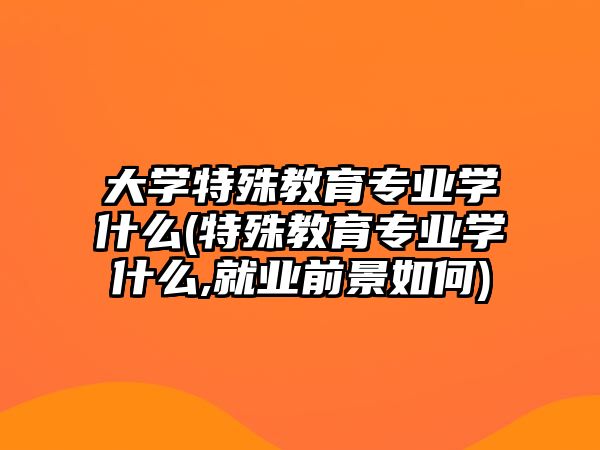 大學(xué)特殊教育專業(yè)學(xué)什么(特殊教育專業(yè)學(xué)什么,就業(yè)前景如何)