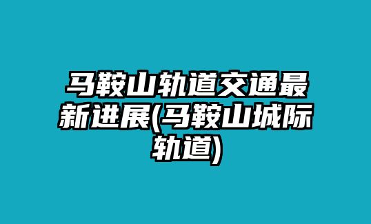 馬鞍山軌道交通最新進展(馬鞍山城際軌道)