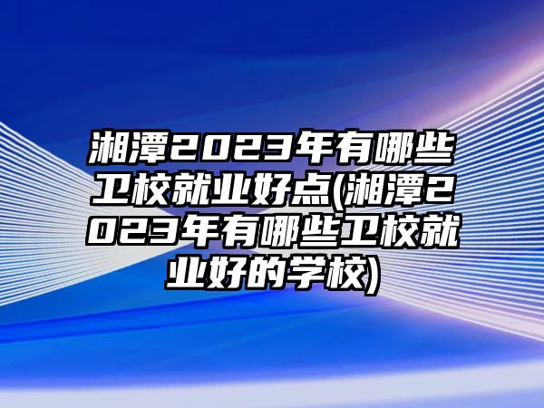 湘潭2023年有哪些衛(wèi)校就業(yè)好點(湘潭2023年有哪些衛(wèi)校就業(yè)好的學校)