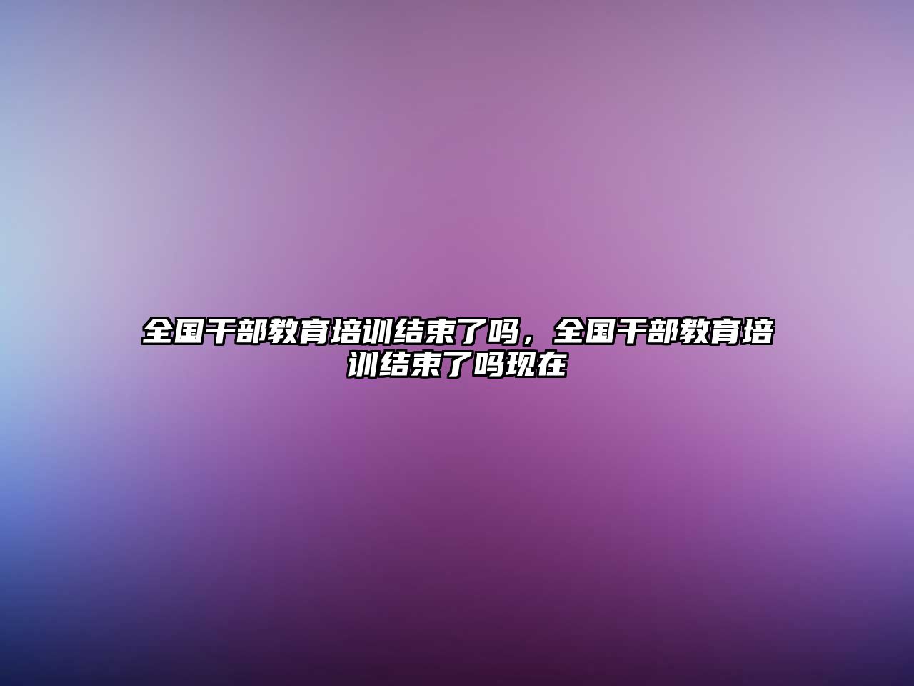 全國(guó)干部教育培訓(xùn)結(jié)束了嗎，全國(guó)干部教育培訓(xùn)結(jié)束了嗎現(xiàn)在