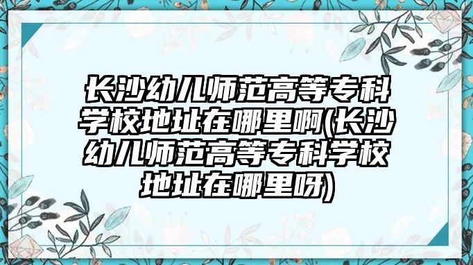 長沙幼兒師范高等專科學(xué)校地址在哪里啊(長沙幼兒師范高等專科學(xué)校地址在哪里呀)