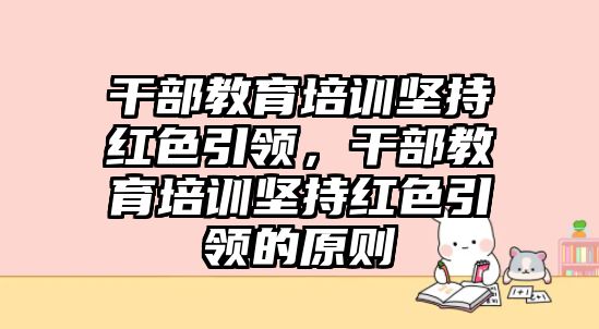 干部教育培訓堅持紅色引領，干部教育培訓堅持紅色引領的原則