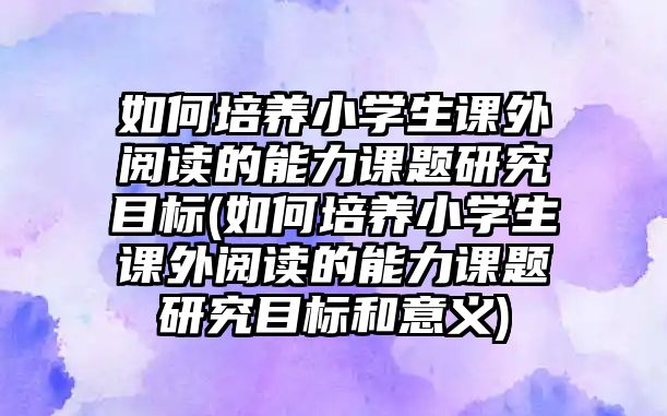 如何培養(yǎng)小學(xué)生課外閱讀的能力課題研究目標(biāo)(如何培養(yǎng)小學(xué)生課外閱讀的能力課題研究目標(biāo)和意義)