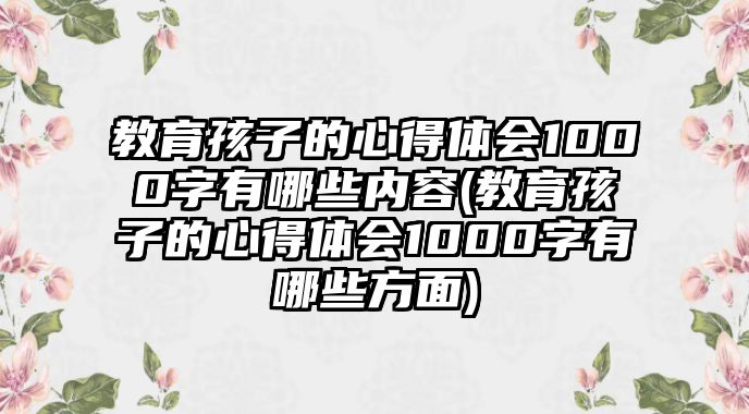 教育孩子的心得體會1000字有哪些內(nèi)容(教育孩子的心得體會1000字有哪些方面)