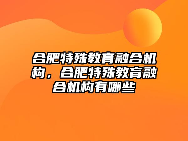 合肥特殊教育融合機構(gòu)，合肥特殊教育融合機構(gòu)有哪些