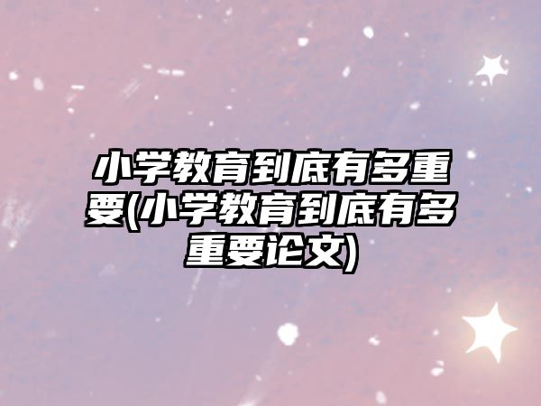 小學(xué)教育到底有多重要(小學(xué)教育到底有多重要論文)