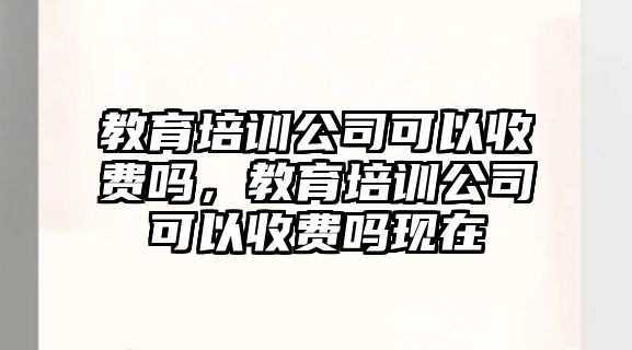 教育培訓(xùn)公司可以收費(fèi)嗎，教育培訓(xùn)公司可以收費(fèi)嗎現(xiàn)在