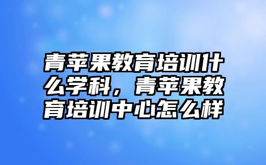 青蘋果教育培訓什么學科，青蘋果教育培訓中心怎么樣