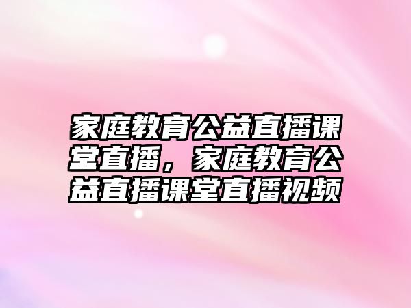 家庭教育公益直播課堂直播，家庭教育公益直播課堂直播視頻