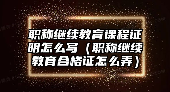 職稱繼續(xù)教育課程證明怎么寫(xiě)（職稱繼續(xù)教育合格證怎么弄）